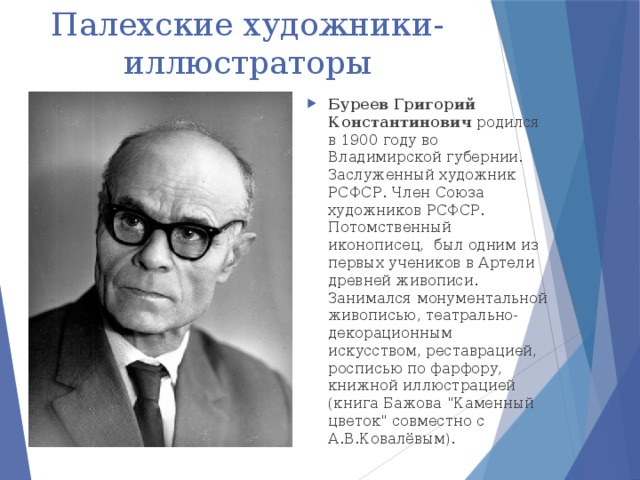 Палехские художники-иллюстраторы Буреев Григорий Константинович родился в 1900 году во Владимирской губернии.  Заслуженный художник РСФСР. Член Союза художников РСФСР.  Потомственный иконописец, был одним из первых учеников в Артели древней живописи.  Занимался монументальной живописью, театрально-декорационным искусством, реставрацией, росписью по фарфору, книжной иллюстрацией (книга Бажова 