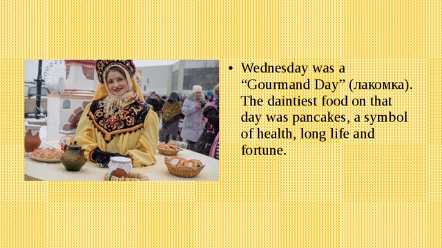 Wednesday was a “Gourmand Day” ( лакомка). The daintiest food on that day was pancakes, a symbol of health, long life and fortune. 