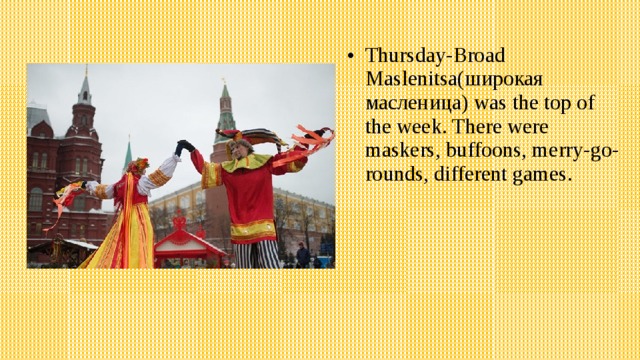 Thursday-Broad Maslenitsa(широкая масленица) was the top of the week. There were maskers, buffoons, merry-go-rounds, different games. 