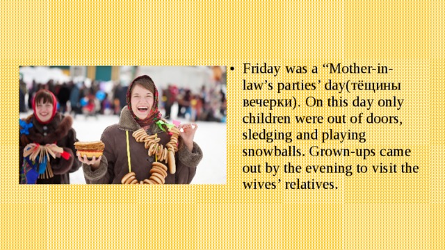 Friday was a “Mother-in-law’s parties’ day(тёщины вечерки) . On this day only children were out of doors, sledging and playing snowballs. Grown-ups came out by the evening to visit the wives’ relatives. 