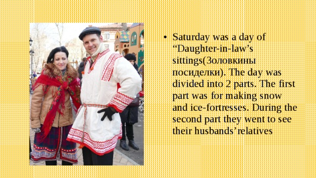 Saturday was a day of “Daughter-in-law’s sittings(Золовкины посиделки). The day was divided into 2 parts. The first part was for making snow and ice-fortresses. During the second part they went to see their husbands’relatives 