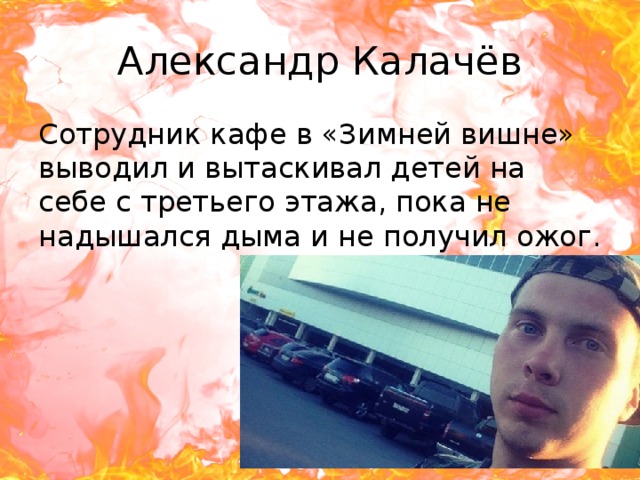 Александр Калачёв Сотрудник кафе в «Зимней вишне» выводил и вытаскивал детей на себе с третьего этажа, пока не надышался дыма и не получил ожог. 