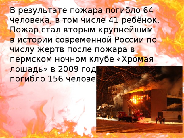 В результате пожара погибло 64 человека, в том числе 41 ребёнок. Пожар стал вторым крупнейшим в истории современной России по числу жертв после пожара в пермском ночном клубе «Хромая лошадь» в 2009 году, в котором погибло 156 человек. 