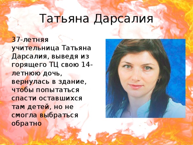 Татьяна Дарсалия 37-летняя учительница Татьяна Дарсалия, выведя из горящего ТЦ свою 14-летнюю дочь, вернулась в здание, чтобы попытаться спасти оставшихся там детей, но не смогла выбраться обратно 