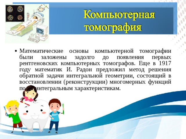 Математические основы компьютерной томографии были заложены задолго до появления первых рентгеновских компьютерных томографов. Еще в 1917 году математик И. Радон предложил метод решения обратной задачи интегральной геометрии, состоящий в восстановлении (реконструкции) многомерных функций по их интегральным характеристикам.