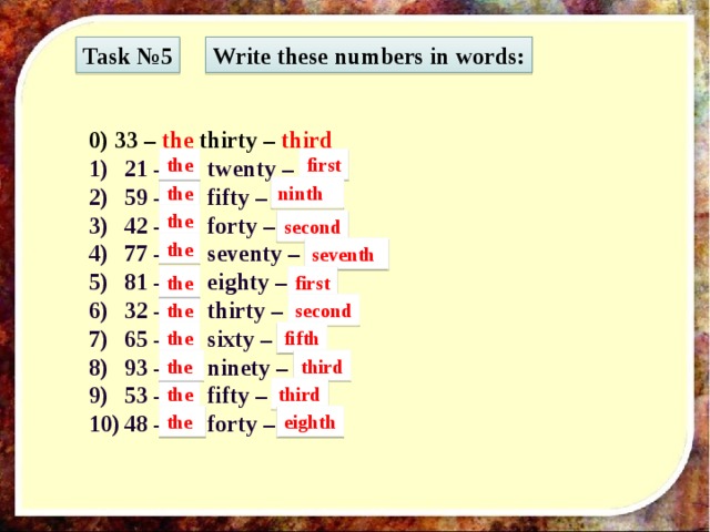 Task №5 Write these numbers in words: 0) 33 – the thirty – third 21 – … twenty – … 59 – … fifty – … 42 – … forty – … 77 – … seventy – … 81 – … eighty – … 32 – … thirty – … 65 – … sixty – … 93 – … ninety – … 53 – … fifty – … 48 – … forty – … first the the ninth the second the seventh the first the second the fifth the third the third the eighth 