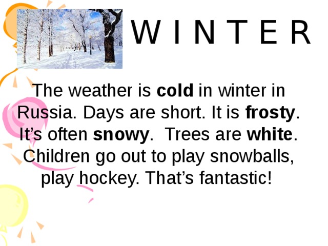 W I N T E R The weather is cold in winter in Russia. Days are short. It is frosty . It’s often snowy . Trees are white . Children go out to play snowballs, play hockey. That’s fantastic! 