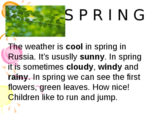 S P R I N G The weather is cool in spring in Russia. It’s ususlly sunny . In spring it is sometimes cloudy , windy and rainy . In spring we can see the first flowers, green leaves. How nice! Children like to run and jump.  