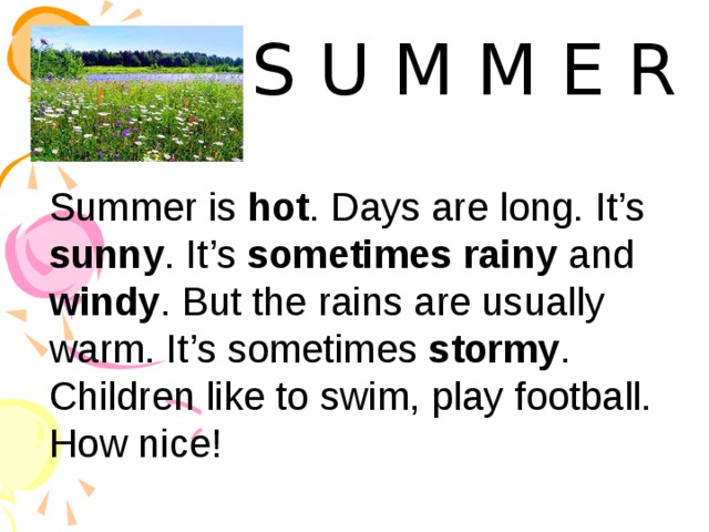 S U M M E R Summer is hot . Days are long. It’s sunny . It’s sometimes rainy and windy . But the rains are usually warm. It’s sometimes stormy . Children like to swim, play football. How nice! 