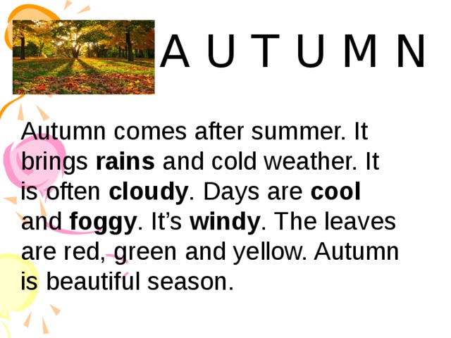 A U T U M N Autumn comes after summer. It brings rains and cold weather. It is often cloudy . Days are cool and foggy . It’s windy . The leaves are red, green and yellow. Autumn is beautiful season. 