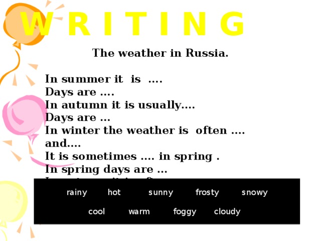 W R I T I N G The weather in Russia.  In summer it is .... Days are …. In autumn it is usually…. Days are … In winter the weather is often …. and…. It is sometimes …. in spring . In spring days are … In autumn it is often … rainy hot sunny frosty snowy  cool warm foggy cloudy 