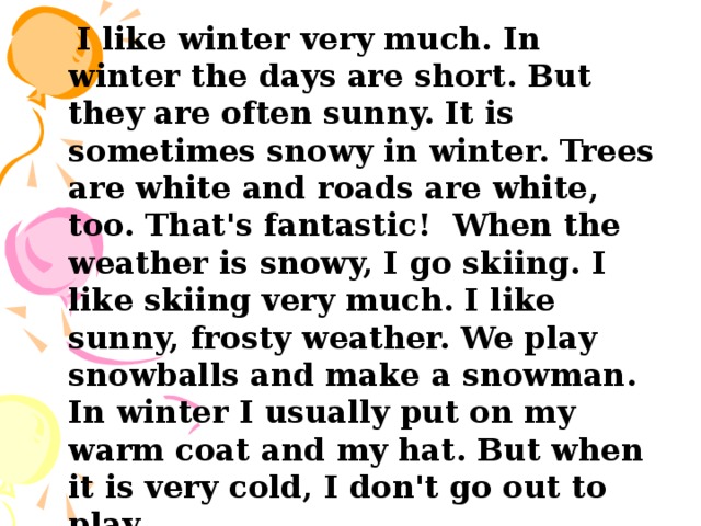  I like winter very much. In winter the days are short. But they are often sunny. It is sometimes snowy in winter. Trees are white and roads are white, too. That's fantastic! When the weather is snowy, I go skiing. I like skiing very much. I like sunny, frosty weather. We play snowballs and make a snowman. In winter I usually put on my warm coat and my hat. But when it is very cold, I don't go out to play. 