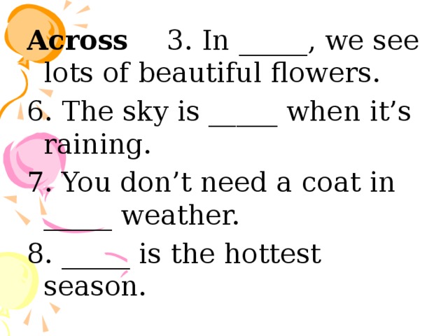 Across 3. In _____, we see lots of beautiful flowers. 6. The sky is _____ when it’s raining. 7. You don’t need a coat in _____ weather. 8. _____ is the hottest season. 