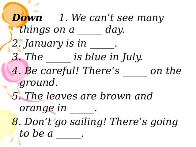 Down 1. We can’t see many things on a _____ day. 2. January is in _____. 3. The _____ is blue in July. 4. Be careful! There’s _____ on the ground. 5. The leaves are brown and orange in _____. 8. Don’t go sailing! There’s going to be a _____. 
