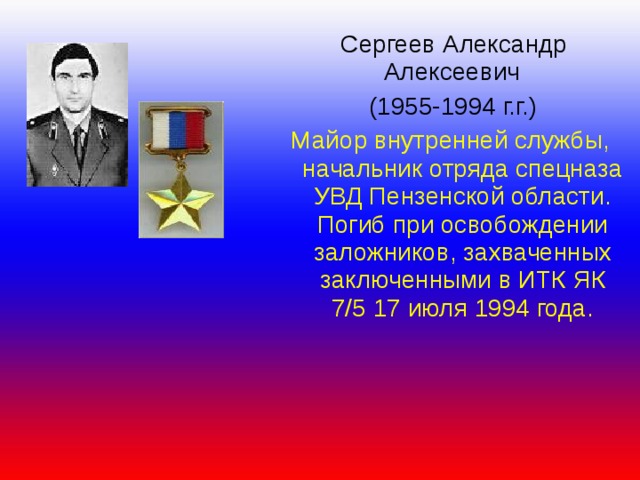  Сергеев Александр  Алексеевич  (1955-1994 г.г.) Майор внутренней службы, начальник отряда спецназа УВД Пензенской области. Погиб при освобождении заложников, захваченных заключенными в ИТК ЯК 7/5 17 июля 1994 года. 