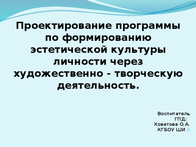 Проектирование программы по формированию эстетической культуры личности через художественно - творческую деятельность. Воспитатель ГПД:  Ховатова О.А.  КГБОУ ШИ 2