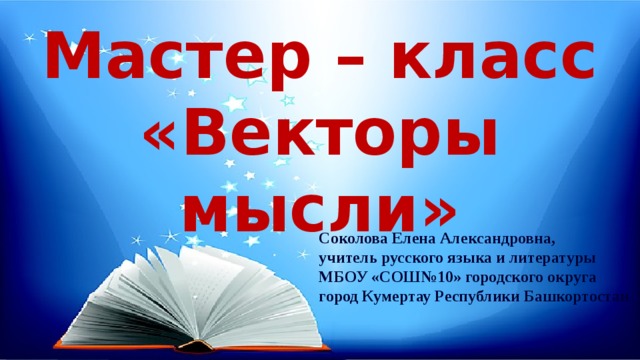 Мастер – класс «Векторы мысли» Соколова Елена Александровна, учитель русского языка и литературы МБОУ «СОШ№10» городского округа город Кумертау Республики Башкортостан 