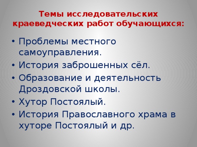 Темы исследовательских краеведческих работ обучающихся: Проблемы местного самоуправления. История заброшенных сёл. Образование и деятельность Дроздовской школы. Хутор Постоялый. История Православного храма в хуторе Постоялый и др. 