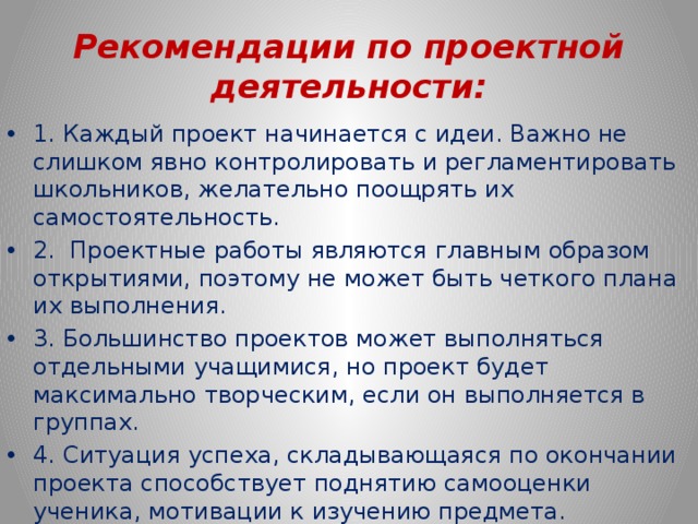 Рекомендации по проектной деятельности: 1. Каждый проект начинается с идеи. Важно не слишком явно контролировать и регламентировать школьников, желательно поощрять их самостоятельность. 2. Проектные работы являются главным образом открытиями, поэтому не может быть четкого плана их выполнения. 3. Большинство проектов может выполняться отдельными учащимися, но проект будет максимально творческим, если он выполняется в группах. 4. Ситуация успеха, складывающаяся по окончании проекта способствует поднятию самооценки ученика, мотивации к изучению предмета. 5. Возможность защиты своей работы помогает формированию навыков публичных выступлений. 