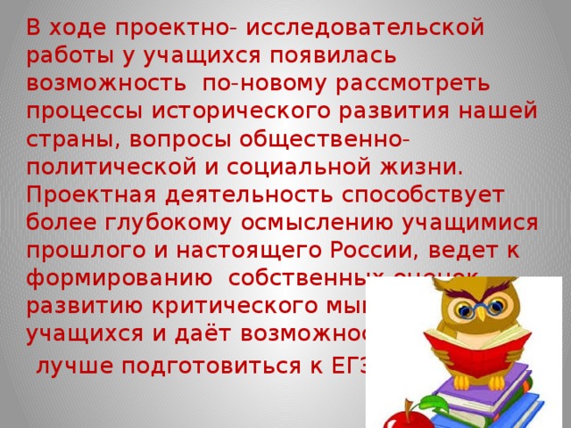   В ходе проектно- исследовательской работы у учащихся появилась возможность по-новому рассмотреть процессы исторического развития нашей страны, вопросы общественно-политической и социальной жизни. Проектная деятельность способствует более глубокому осмыслению учащимися прошлого и настоящего России, ведет к формированию собственных оценок, развитию критического мышления учащихся и даёт возможность  лучше подготовиться к ЕГЭ. 