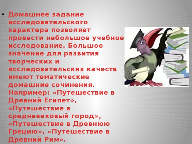 Домашнее задание исследовательского характера позволяет провести небольшое учебное исследование. Большое значение для развития творческих и исследовательских качеств имеют тематические домашние сочинения. Например: «Путешествие в Древний Египет», «Путешествие в средневековый город», «Путешествие в Древнюю Грецию», «Путешествие в Древний Рим». 