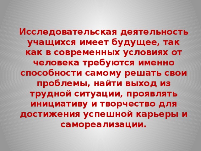  Исследовательская деятельность учащихся имеет будущее, так как в современных условиях от человека требуются именно способности самому решать свои проблемы, найти выход из трудной ситуации, проявлять инициативу и творчество для достижения успешной карьеры и самореализации. 