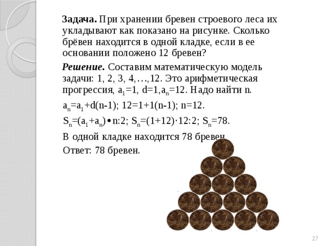 Задача. При хранении бревен строевого леса их укладывают как показано на рисунке. Сколько брёвен находится в одной кладке, если в ее основании положено 12 бревен?  Решение. Составим математическую модель задачи: 1, 2, 3, 4, … ,12. Это арифметическая прогрессия, а 1 =1, d=1,а n =12. Надо найти n.  а n =a 1 +d(n-1); 12=1+1(n-1); n=12.  S n =(a 1 +a n ) ∙ n:2; S n =(1+12) · 12:2; S n =78.  В одной кладке находится 78 бревен.  Ответ: 78 бревен. 19 
