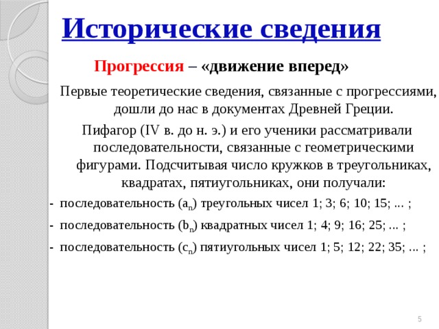 Исторические сведения  Прогрессия  – «движение вперед»  Первые теоретические сведения, связанные с прогрессиями, дошли до нас в документах Древней Греции. Пифагор (IV в. до н. э.) и его ученики рассматривали последовательности, связанные с геометрическими фигурами. Подсчитывая число кружков в треугольниках, квадратах, пятиугольниках, они получали: - последовательность (а n ) треугольных чисел 1; 3; 6; 10; 15; ... ; - последовательность (b n ) квадратных чисел 1; 4; 9; 16; 25; ... ; - последовательность (c n ) пятиугольных чисел 1; 5; 12; 22; 35; ... ;  