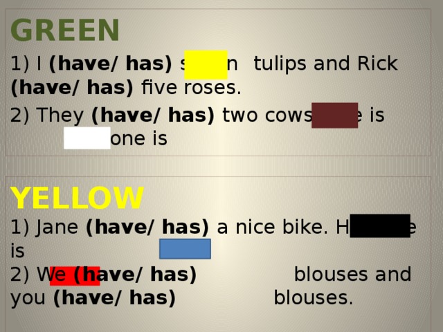GREEN 1) I (have/ has) seven  tulips and Rick (have/ has) five roses. 2) They (have/ has) two cows, one is and one is  YELLOW 1) Jane (have/ has) a nice bike. Her bike is 2) We (have/ has) blouses and you (have/ has) blouses.