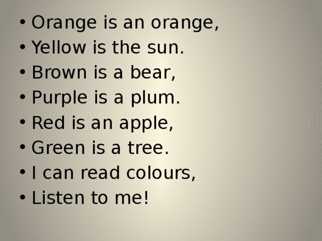 Orange is an orange, Yellow is the sun. Brown is a bear, Purple is a plum. Red is an apple, Green is a tree. I can read colours, Listen to me!