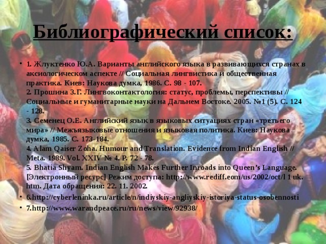 Библиографический список: 1. Жлуктенко Ю.А. Варианты английского языка в развивающихся странах в аксиологическом аспекте // Социальная лингвистика и общественная практика. Киев: Наукова думка, 1986. С. 98 - 107.   2. Прошина З.Г. Лингвоконтактология: статус, проблемы, перспективы // Социальные и гуманитарные науки на Дальнем Востоке. 2005. №1 (5). С. 124   - 128.   3. Семенец O.E. Английский язык в языковых ситуациях стран «третьего мира» // Межъязыковые отношения и языковая политика. Киев: Наукова думка, 1985. С. 173-184.   4. Alam Qaiser Zoha. Humour and Translation. Evidence from Indian English // Meta. 1989. Vol. XXIV № 4. P. 72 - 78.   5. Bhatia Shyam. Indian English Makes Further Inroads into Queen’s Language. [Электронный ресурс] Режим доступа: http://www.rediff.eom/us/2002/oct/l 1 uk. htm. Дата обращения: 22. 11. 2002.  6.http://cyberleninka.ru/article/n/indiyskiy-angliyskiy-istoriya-status-osobennosti 7.http://www.warandpeace.ru/ru/news/view/92938/ 