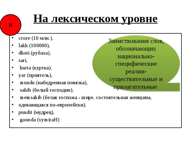 На лексическом уровне П сгоге (10 млн.), lakh (100000), dhoti (рубаха), sari,  hurta (куртка), уаг (приятель),  mundu (набедренная повязка),  sahib (белый господин),  memsahib (белая госпожа - шире, состоятельная женщина, одевающаяся по-европейски), pundit (мудрец),  goonda (xymiraH) Заимствования слов, обозначающих национально-специфические реалии-существительные и прилагательные 