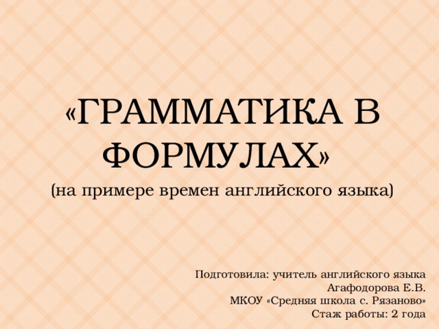 «ГРАММАТИКА В ФОРМУЛАХ» (на примере времен английского языка) Подготовила: учитель английского языка Агафодорова Е.В. МКОУ «Средняя школа с. Рязаново» Стаж работы: 2 года