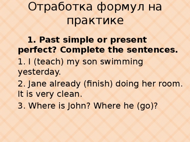 Отработка формул на практике  1. Past simple or present perfect? Complete the sentences. 1. I (teach) my son swimming yesterday. 2. Jane already (finish) doing her room. It is very clean. 3. Where is John? Where he (go)?