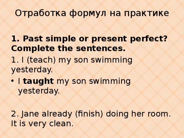 Отработка формул на практике 1. Past simple or present perfect? Complete the sentences. 1. I (teach) my son swimming yesterday. I taught my son swimming yesterday. 2. Jane already (finish) doing her room. It is very clean.