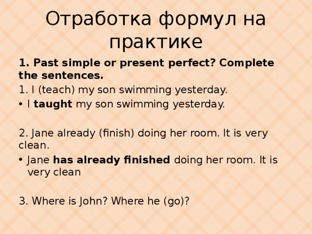 Отработка формул на практике 1. Past simple or present perfect? Complete the sentences. 1. I (teach) my son swimming yesterday. I taught my son swimming yesterday. 2. Jane already (finish) doing her room. It is very clean. Jane has already finished doing her room. It is very clean 3. Where is John? Where he (go)?
