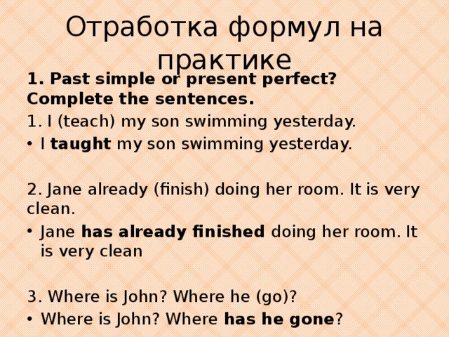 Отработка формул на практике 1. Past simple or present perfect? Complete the sentences. 1. I (teach) my son swimming yesterday. I taught my son swimming yesterday. 2. Jane already (finish) doing her room. It is very clean. Jane has already finished doing her room. It is very clean 3. Where is John? Where he (go)?