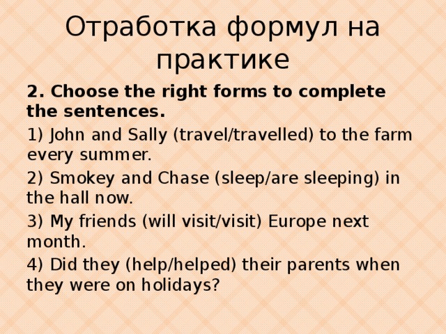 Отработка формул на практике 2. Choose the right forms to complete the sentences. 1) John and Sally (travel/travelled) to the farm every summer. 2) Smokey and Chase (sleep/are sleeping) in the hall now. 3) My friends (will visit/visit) Europe next month. 4) Did they (help/helped) their parents when they were on holidays?