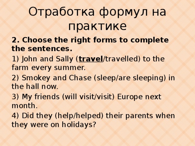Отработка формул на практике 2. Choose the right forms to complete the sentences. 1) John and Sally ( travel /travelled) to the farm every summer. 2) Smokey and Chase (sleep/are sleeping) in the hall now. 3) My friends (will visit/visit) Europe next month. 4) Did they (help/helped) their parents when they were on holidays?