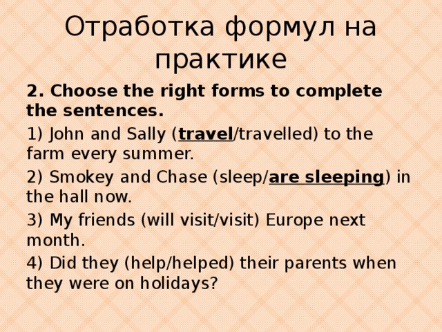 Отработка формул на практике 2. Choose the right forms to complete the sentences. 1) John and Sally ( travel /travelled) to the farm every summer. 2) Smokey and Chase (sleep/ are sleeping ) in the hall now. 3) My friends (will visit/visit) Europe next month. 4) Did they (help/helped) their parents when they were on holidays?