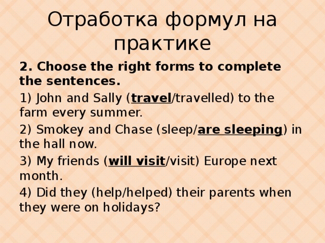 Отработка формул на практике 2. Choose the right forms to complete the sentences. 1) John and Sally ( travel /travelled) to the farm every summer. 2) Smokey and Chase (sleep/ are sleeping ) in the hall now. 3) My friends ( will visit /visit) Europe next month. 4) Did they (help/helped) their parents when they were on holidays?