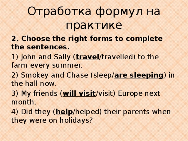 Отработка формул на практике 2. Choose the right forms to complete the sentences. 1) John and Sally ( travel /travelled) to the farm every summer. 2) Smokey and Chase (sleep/ are sleeping ) in the hall now. 3) My friends ( will visit /visit) Europe next month. 4) Did they ( help /helped) their parents when they were on holidays?