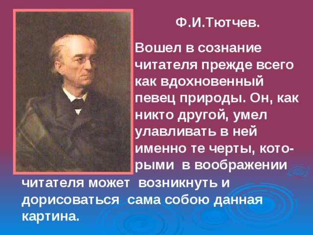 Ф.И.Тютчев. Вошел в сознание читателя прежде всего как вдохновенный певец природы. Он, как никто другой, умел улавливать в ней именно те черты, кото- рыми в воображении  читателя может возникнуть и дорисоваться сама собою данная картина. 