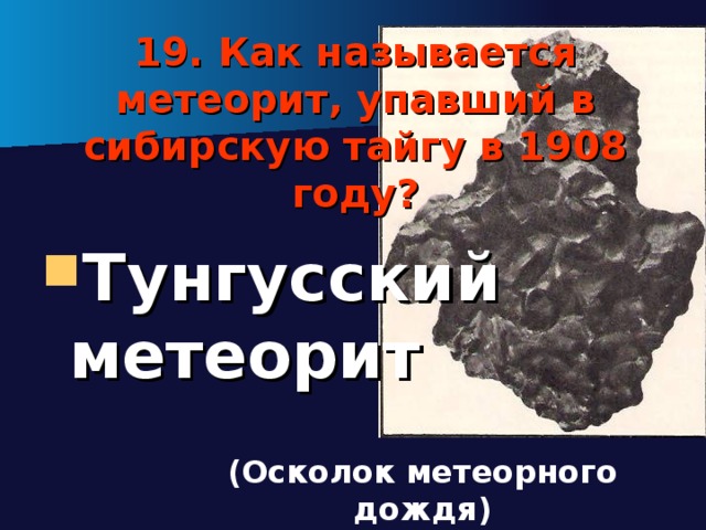 19. Как называется метеорит, упавший в сибирскую тайгу в 1908 году? Тунгусский метеорит (Осколок метеорного дождя) 