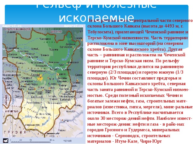 В северной части расположен. Полезные ископаемые Чеченской Республики карта. Природные зоны Чеченской Республики. Рельеф Чечни карты. Чеченская Республика географическое положение.