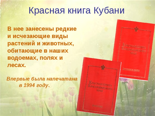 Красная книга Кубани  В нее занесены редкие и исчезающие виды растений и животных, обитающие в наших водоемах, полях и лесах.   Впервые была напечатана в 1994 году . 