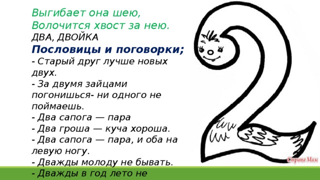 Выгибает она шею,  Волочится хвост за нею. ДВА, ДВОЙКА Пословицы и поговорки; - Старый друг лучше новых двух.  - За двумя зайцами погонишься- ни одного не поймаешь.   - Два сапога — пара - Два гроша — куча хороша. - Два сапога — пара, и оба на левую ногу. - Дважды молоду не бывать.  - Дважды в год лето не бывает.   