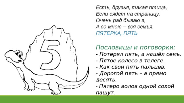 Есть, друзья, такая птица,  Если сядет на страницу,  Очень рад бываю я,  А со мною – вся семья.  ПЯТЕРКА, ПЯТЬ  Пословицы и поговорки; - Потерял пять, а нашёл семь. - Пятое колесо в телеге.   - Как свои пять пальцев.  - Дорогой пять – а прямо десять.  -  Пятеро волов одной сохой пашут .  