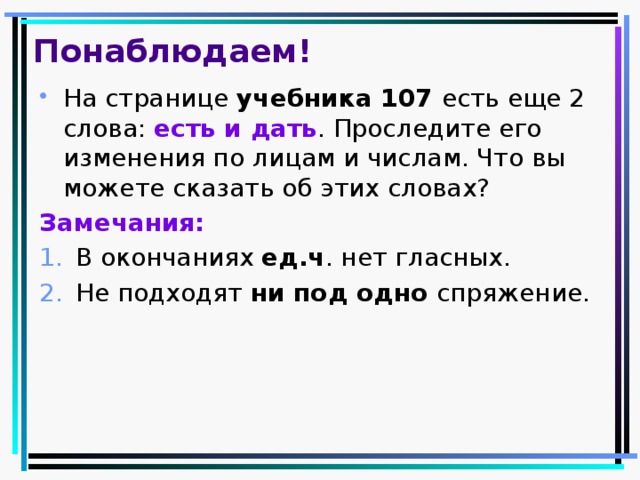 Понаблюдаем! На странице учебника 107 есть еще 2 слова: есть и дать . Проследите его изменения по лицам и числам. Что вы можете сказать об этих словах? Замечания: В окончаниях ед.ч . нет гласных. Не подходят ни под одно спряжение. 