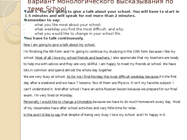 Вариант монологического высказывания по теме School Task 3. You are going to give a talk about your school. You will have to start in 1.5 minutes and will speak for not more than 2 minutes. Remember to say: · what you like most about your school; · what weekday you find the most difficult, and why; · what you would like to change in your school life. You have to talk continuously. Now I am going to give a talk about my school. I’m finishing the 9th form and I’m going to continue my studying in the 10th form because I like my school. Most of all I love my school friends and teachers. I also appreciate that my teachers are ready to help me with advice and they are very skillful. I am happy to meet my friends at school. We have lots in common and spend almost the whole day together. We are very busy at school. As for me I find Monday the most difficult weekday because it’s the first day after a weekend and we have 7 lessons. Two of them are Physics. It isn’t my favorite subject. I can’t understand it. And after school I have an extra Russian lesson because we prepare for our final exam. I’m very tired on Monday. Personally I would like to change a timetable because we have to do much homework every day. Most of my classmates have after school activities and very little time for relax. In the end I’d like to say that despite of being very busy I love my school and I’m happy in it. 